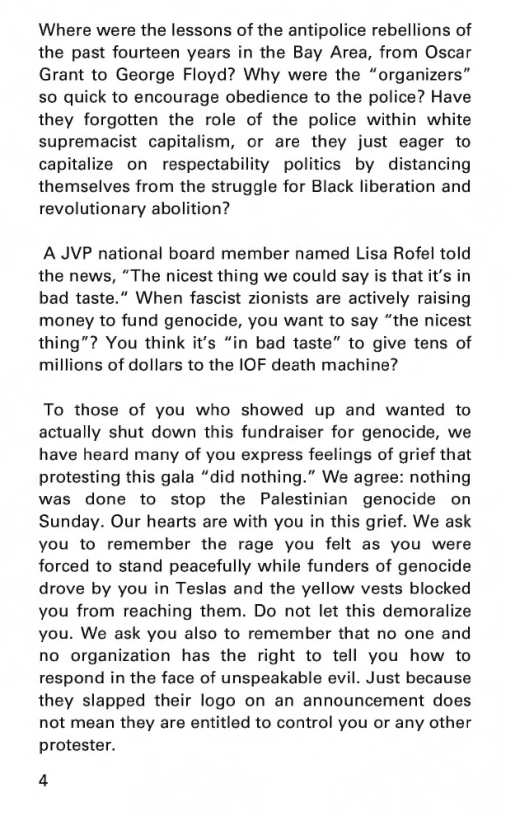 Where were the lessons of the antipolice rebellions of the past fourteen years in the Bay Area, from Oscar Grant to George Floyd? Why were the “organizers” so quick to encourage obedience to the police? Have they forgotten the role of the police within white supremacist capitalism, or are they just eager to capitalize on respectability politics by distancing themselves from the struggle for Black liberation and revolutionary abolition?  A JVP national board member named Lisa Rofel told the news, “The nicest thing we could say is that it’s in bad taste.” When fascist zionists are actively raising money to fund genocide, you want to say “the nicest thing”? You think it’s “in bad taste” to give tens of millions of dollars to the IOF death machine?  To those of you who showed up and wanted to actually shut down this fundraiser for genocide, we have heard many of you express feelings of grief that protesting this gala “did nothing.” We agree: nothing was done to stop the Palestinian genocide on Sunday. Our hearts are with you in this grief. We ask you to remember the rage you felt as you were forced to stand peacefully while funders of genocide drove by you in Teslas and the yellow vests blocked you from reaching them. Do not let this demoralize you. We ask you also to remember that no one and no organization has the right to tell you how to respond in the face of unspeakable evil. Just because they slapped their logo on an announcement does not mean they are entitled to control you or any other protester.  4 